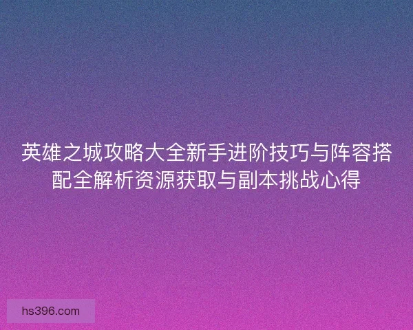 英雄之城攻略大全新手进阶技巧与阵容搭配全解析资源获取与副本挑战心得