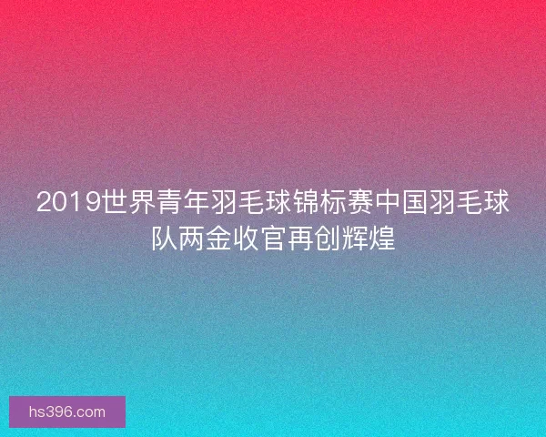 2019世界青年羽毛球锦标赛中国羽毛球队两金收官再创辉煌