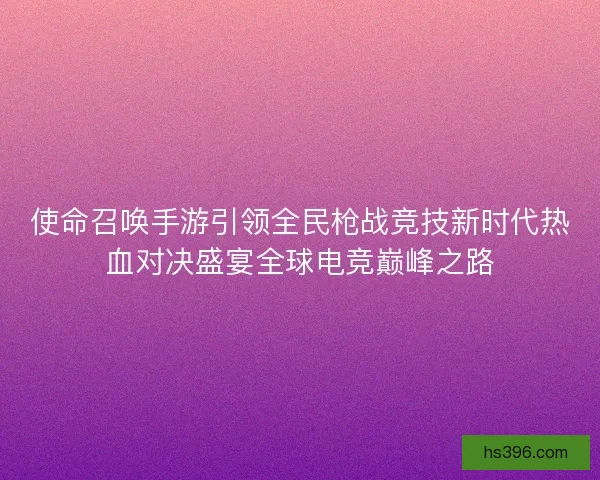 使命召唤手游引领全民枪战竞技新时代热血对决盛宴全球电竞巅峰之路