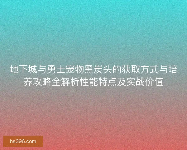 地下城与勇士宠物黑炭头的获取方式与培养攻略全解析性能特点及实战价值