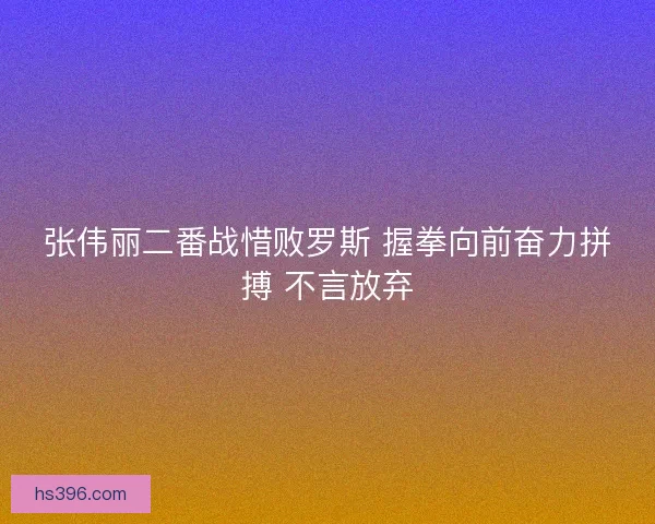 张伟丽二番战惜败罗斯 握拳向前奋力拼搏 不言放弃