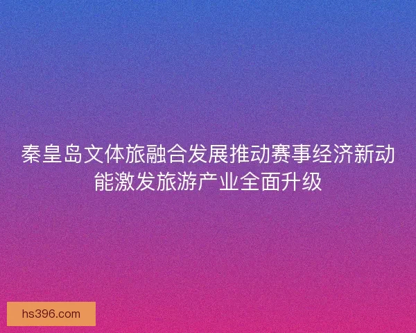 秦皇岛文体旅融合发展推动赛事经济新动能激发旅游产业全面升级