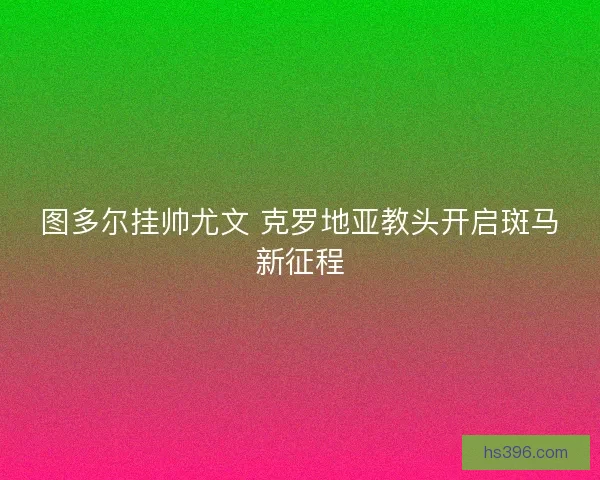 图多尔挂帅尤文 克罗地亚教头开启斑马新征程