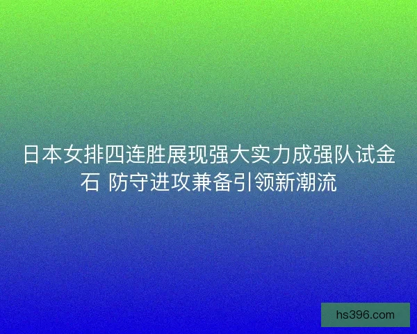日本女排四连胜展现强大实力成强队试金石 防守进攻兼备引领新潮流