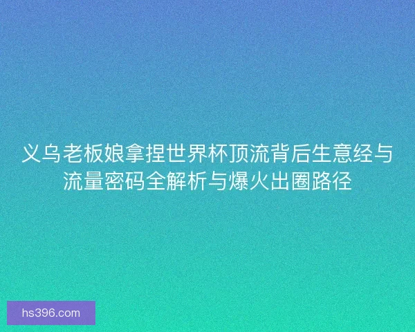 义乌老板娘拿捏世界杯顶流背后生意经与流量密码全解析与爆火出圈路径