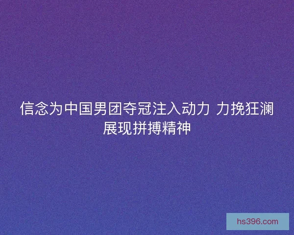 信念为中国男团夺冠注入动力 力挽狂澜展现拼搏精神