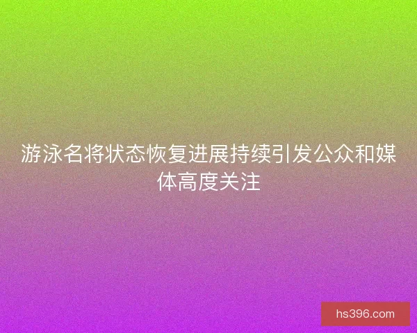 游泳名将状态恢复进展持续引发公众和媒体高度关注