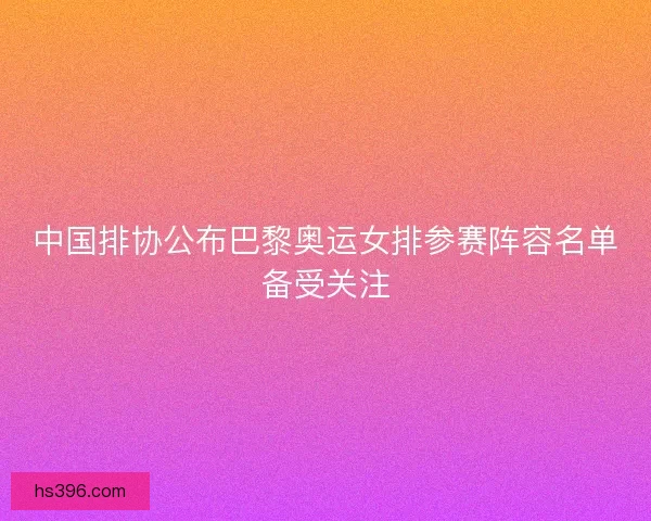 中国排协公布巴黎奥运女排参赛阵容名单备受关注