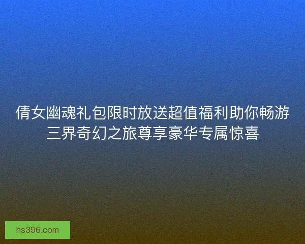 倩女幽魂礼包限时放送超值福利助你畅游三界奇幻之旅尊享豪华专属惊喜