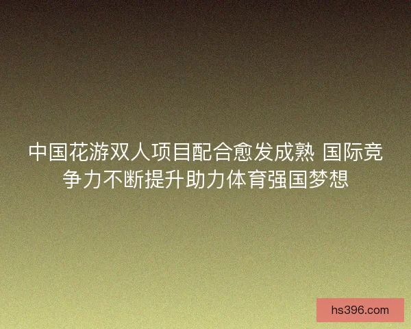 中国花游双人项目配合愈发成熟 国际竞争力不断提升助力体育强国梦想