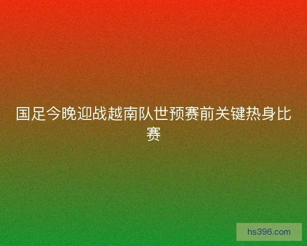 国足今晚迎战越南队世预赛前关键热身比赛