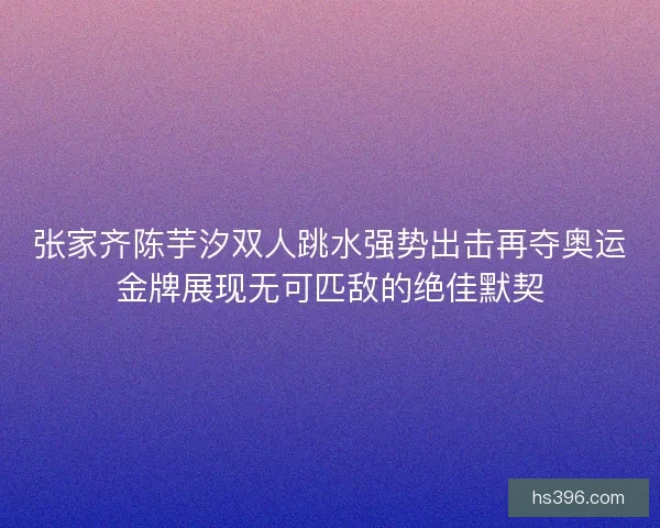张家齐陈芋汐双人跳水强势出击再夺奥运金牌展现无可匹敌的绝佳默契