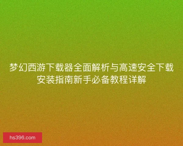梦幻西游下载器全面解析与高速安全下载安装指南新手必备教程详解