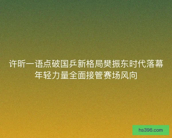 许昕一语点破国乒新格局樊振东时代落幕年轻力量全面接管赛场风向